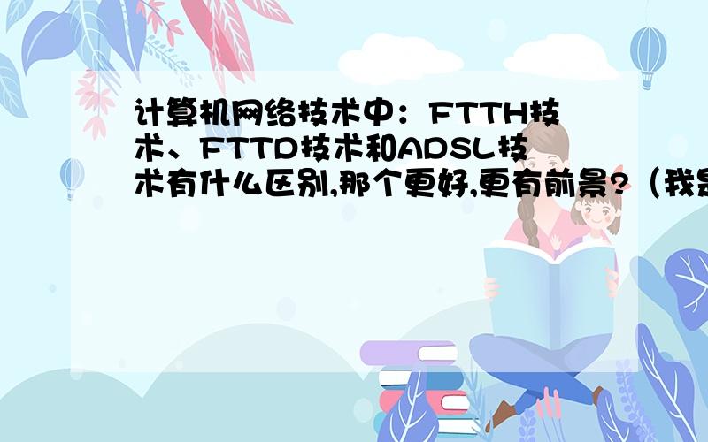 计算机网络技术中：FTTH技术、FTTD技术和ADSL技术有什么区别,那个更好,更有前景?（我是初学者,不知这种提法恰不