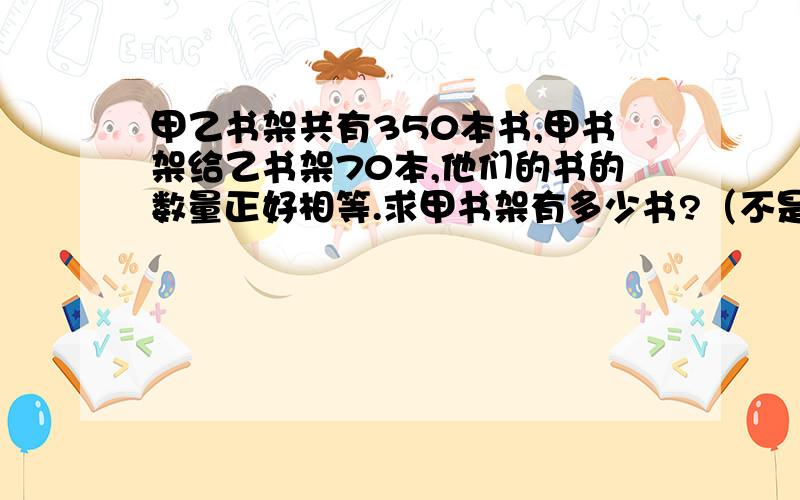 甲乙书架共有350本书,甲书架给乙书架70本,他们的书的数量正好相等.求甲书架有多少书?（不是答案,说是什么问题）!