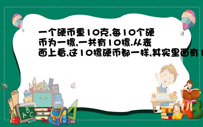 一个硬币重10克,每10个硬币为一摞,一共有10摞.从表面上看,这10摞硬币都一样,其实里面有1摞是假的.