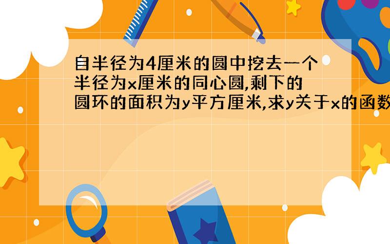 自半径为4厘米的圆中挖去一个半径为x厘米的同心圆,剩下的圆环的面积为y平方厘米,求y关于x的函数解析式和