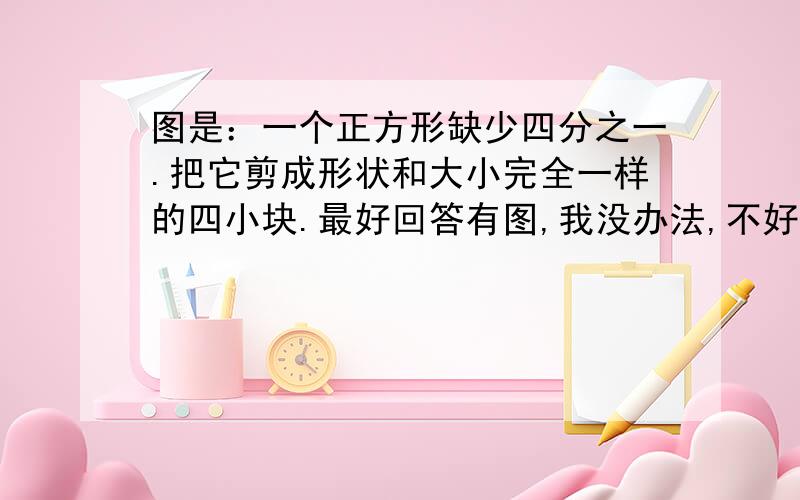 图是：一个正方形缺少四分之一.把它剪成形状和大小完全一样的四小块.最好回答有图,我没办法,不好弄图.