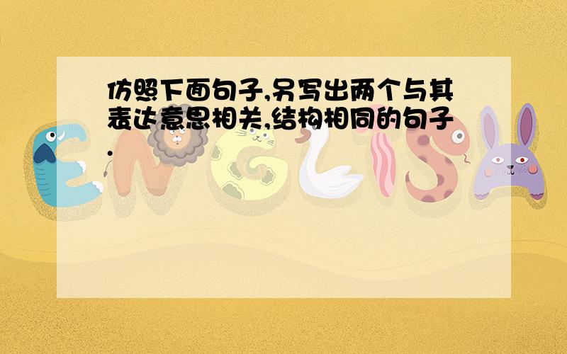 仿照下面句子,另写出两个与其表达意思相关,结构相同的句子.