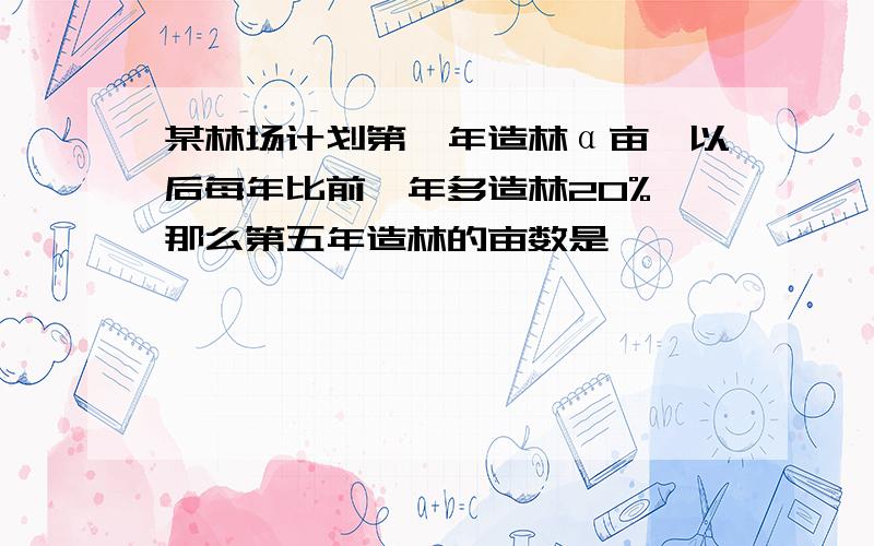 某林场计划第一年造林α亩,以后每年比前一年多造林20%,那么第五年造林的亩数是