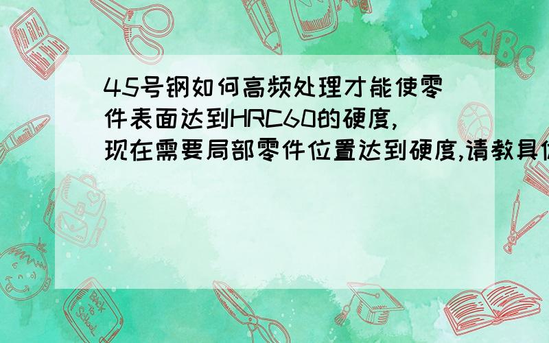 45号钢如何高频处理才能使零件表面达到HRC60的硬度,现在需要局部零件位置达到硬度,请教具体方法,