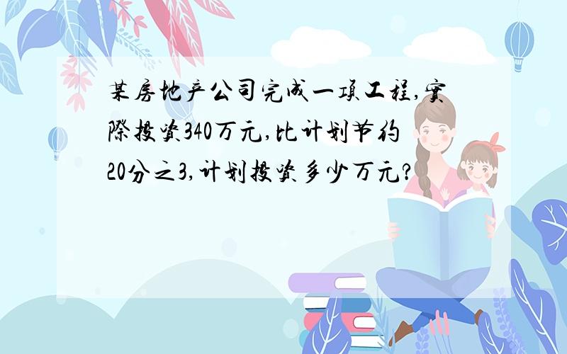 某房地产公司完成一项工程,实际投资340万元,比计划节约20分之3,计划投资多少万元?