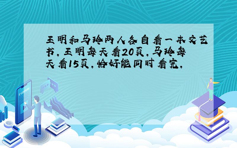 王明和马玲两人各自看一本文艺书,王明每天看20页,马玲每天看15页,恰好能同时看完,