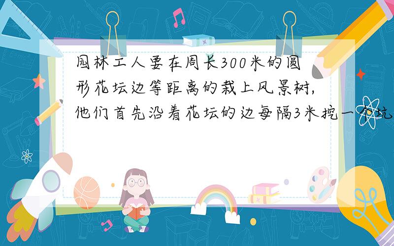 园林工人要在周长300米的圆形花坛边等距离的栽上风景树,他们首先沿着花坛的边每隔3米挖一个坑,当挖完40隔坑时,突然接到