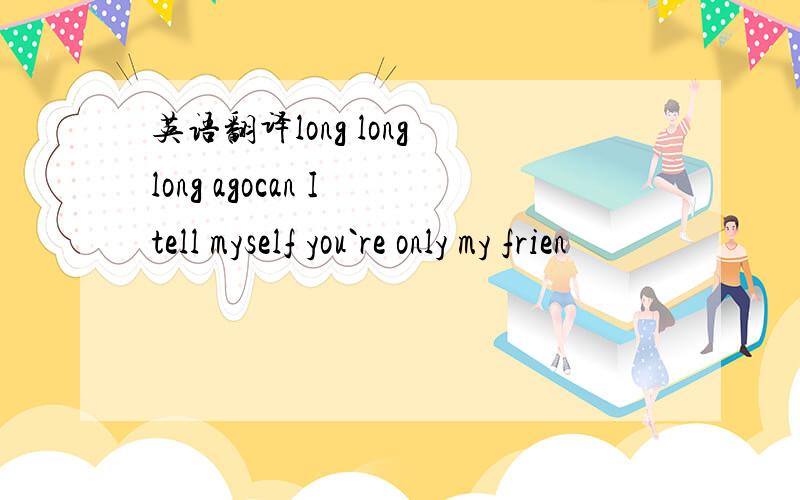 英语翻译long long long agocan I tell myself you`re only my frien