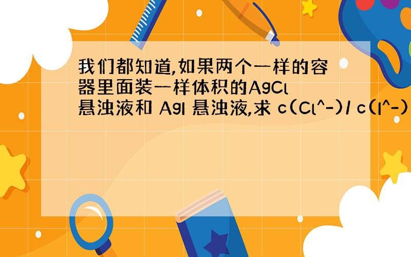 我们都知道,如果两个一样的容器里面装一样体积的AgCl 悬浊液和 AgI 悬浊液,求 c(Cl^-)/ c(I^-) =