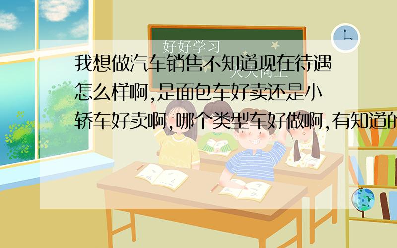 我想做汽车销售不知道现在待遇怎么样啊,是面包车好卖还是小轿车好卖啊,哪个类型车好做啊,有知道的请指