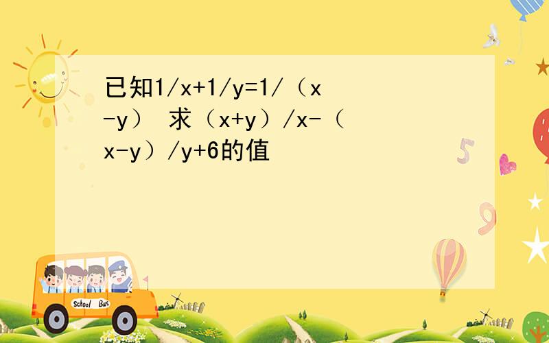 已知1/x+1/y=1/（x-y） 求（x+y）/x-（x-y）/y+6的值