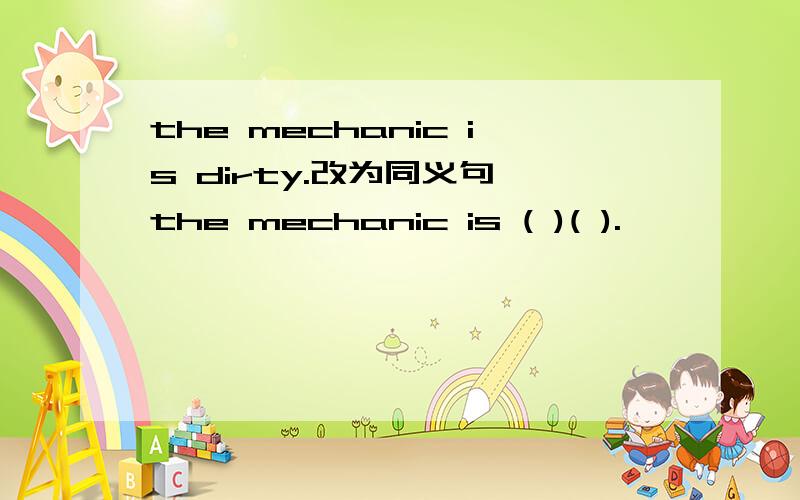 the mechanic is dirty.改为同义句 the mechanic is ( )( ).