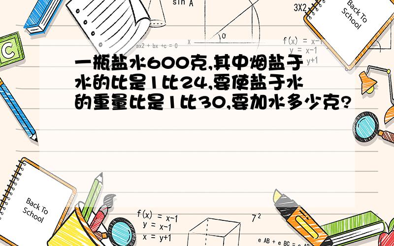 一瓶盐水600克,其中烟盐于水的比是1比24,要使盐于水的重量比是1比30,要加水多少克?