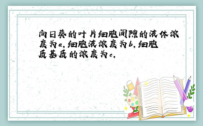 向日葵的叶片细胞间隙的液体浓度为a,细胞液浓度为b,细胞质基质的浓度为c,