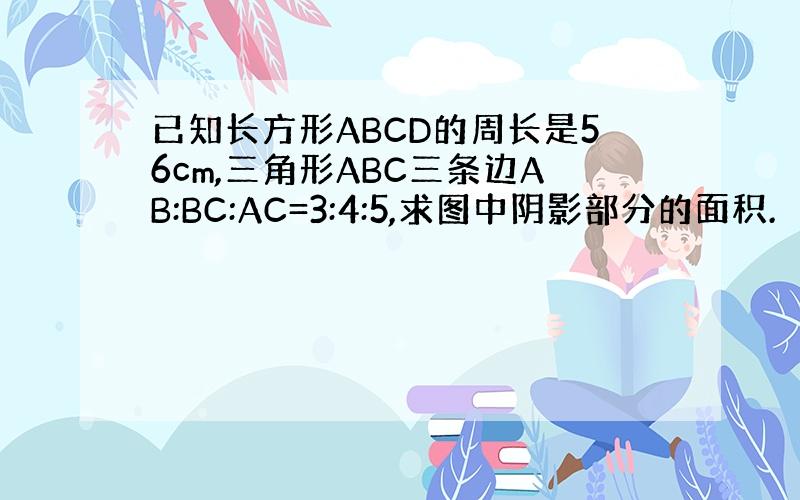 已知长方形ABCD的周长是56cm,三角形ABC三条边AB:BC:AC=3:4:5,求图中阴影部分的面积.