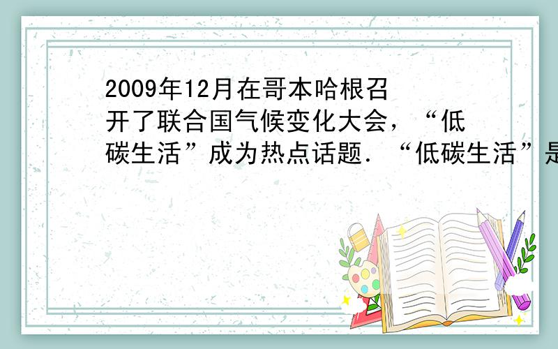 2009年12月在哥本哈根召开了联合国气候变化大会，“低碳生活”成为热点话题．“低碳生活”是指生活作息时所耗用能量要尽量