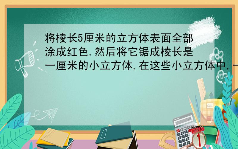 将棱长5厘米的立方体表面全部涂成红色,然后将它锯成棱长是一厘米的小立方体,在这些小立方体中,一面涂红,两面涂红,三面涂红