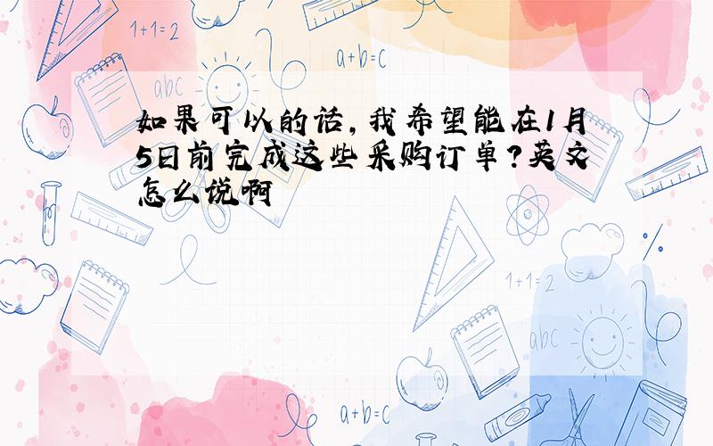 如果可以的话,我希望能在1月5日前完成这些采购订单?英文怎么说啊