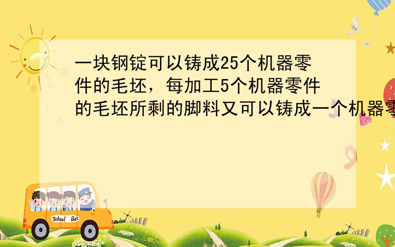 一块钢锭可以铸成25个机器零件的毛坯，每加工5个机器零件的毛坯所剩的脚料又可以铸成一个机器零件的毛坯．现在有这种钢锭10