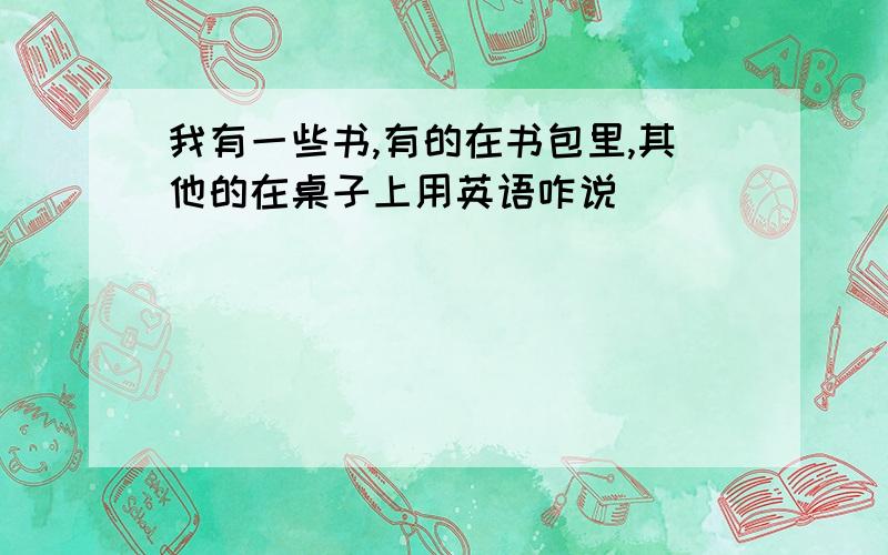 我有一些书,有的在书包里,其他的在桌子上用英语咋说