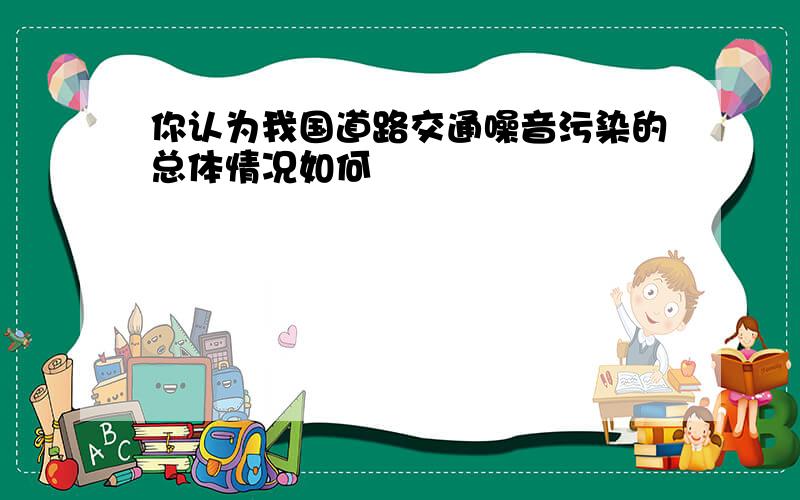 你认为我国道路交通噪音污染的总体情况如何