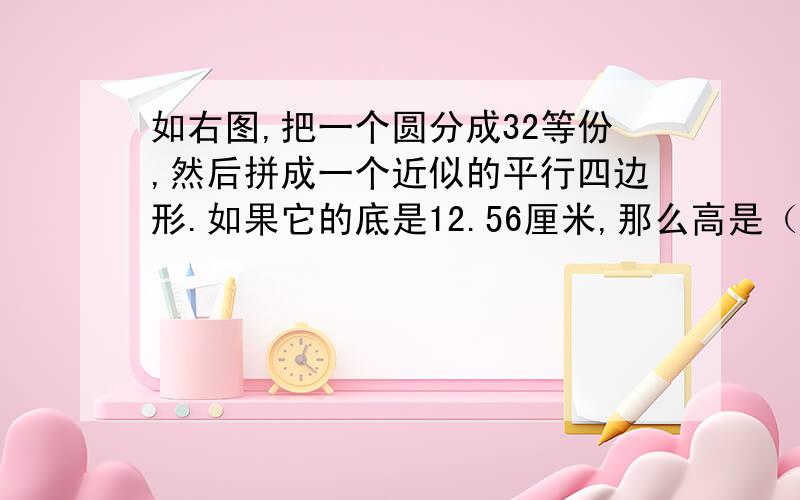 如右图,把一个圆分成32等份,然后拼成一个近似的平行四边形.如果它的底是12.56厘米,那么高是（ ）厘米