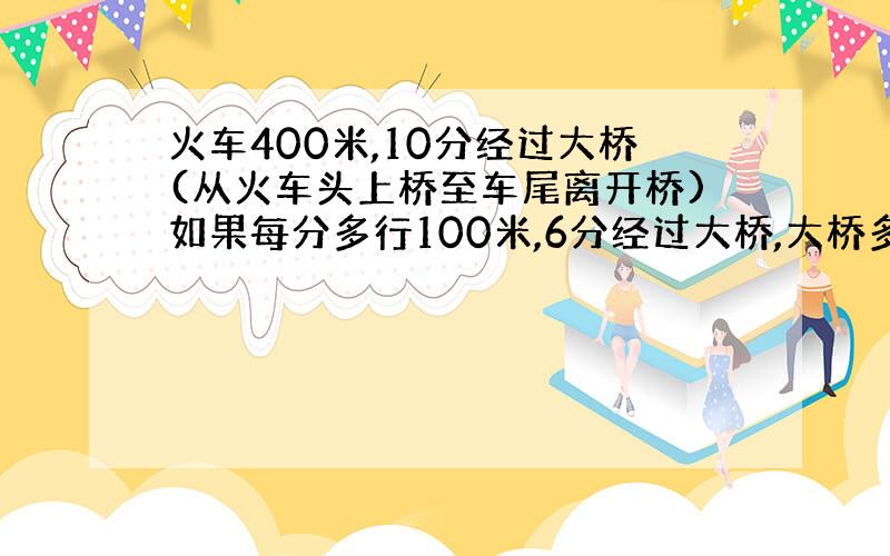 火车400米,10分经过大桥(从火车头上桥至车尾离开桥)如果每分多行100米,6分经过大桥,大桥多少米