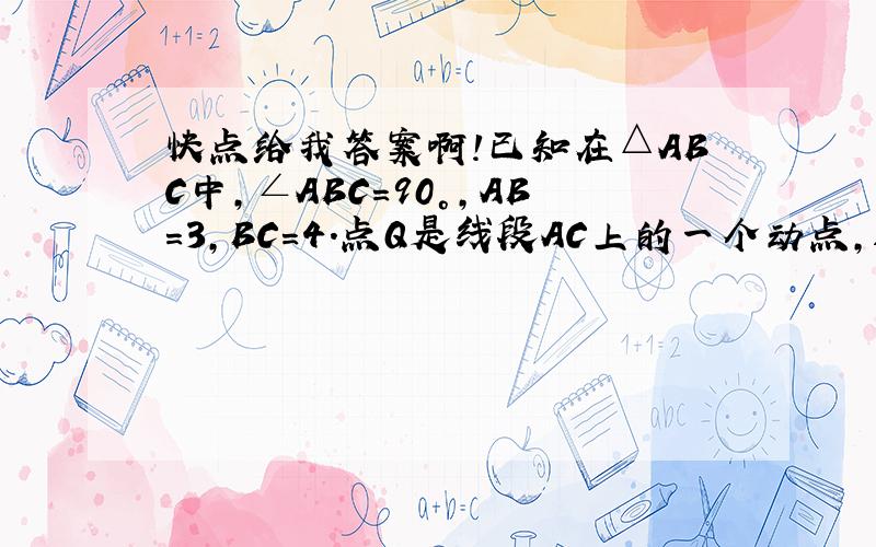 快点给我答案啊!已知在△ABC中,∠ABC=90°,AB=3,BC=4．点Q是线段AC上的一个动点,过点Q作AC的垂线交