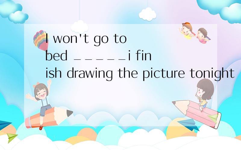 I won't go to bed _____i finish drawing the picture tonight