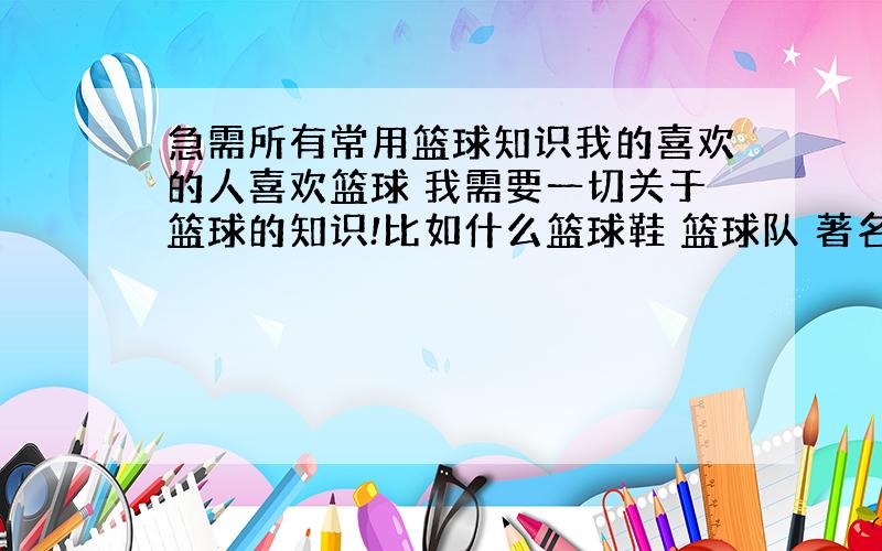 急需所有常用篮球知识我的喜欢的人喜欢篮球 我需要一切关于篮球的知识!比如什么篮球鞋 篮球队 著名运动员等等例子：AIR