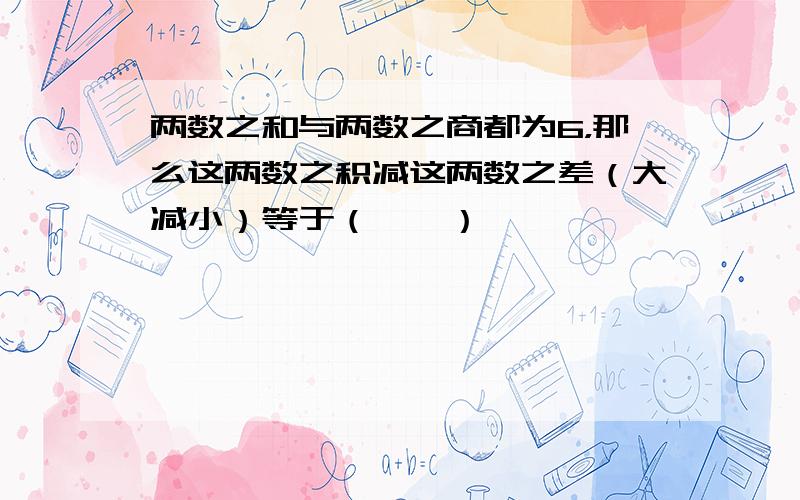 两数之和与两数之商都为6，那么这两数之积减这两数之差（大减小）等于（　　）