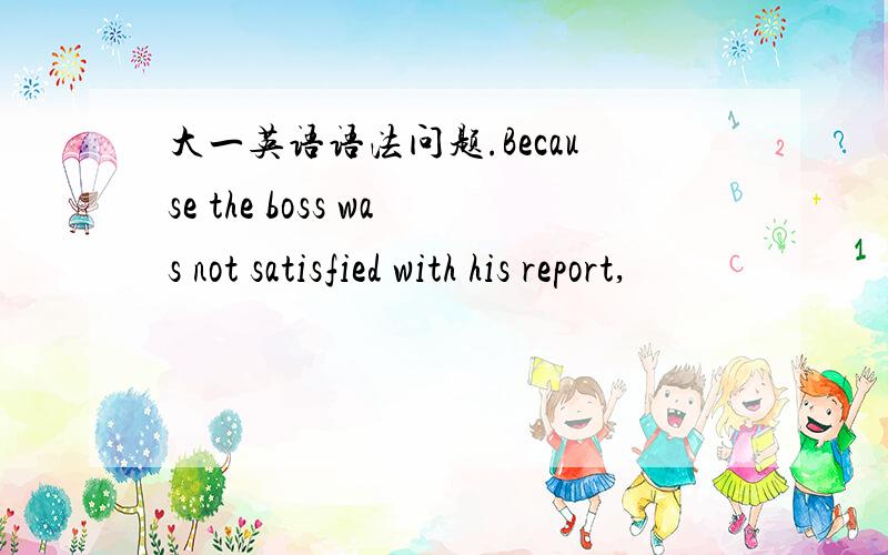 大一英语语法问题.Because the boss was not satisfied with his report,