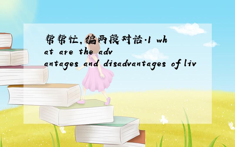 帮帮忙,编两段对话.1 what are the advantages and disadvantages of liv