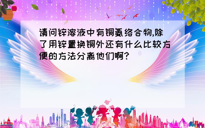 请问锌溶液中有铜氨络合物,除了用锌置换铜外还有什么比较方便的方法分离他们啊?