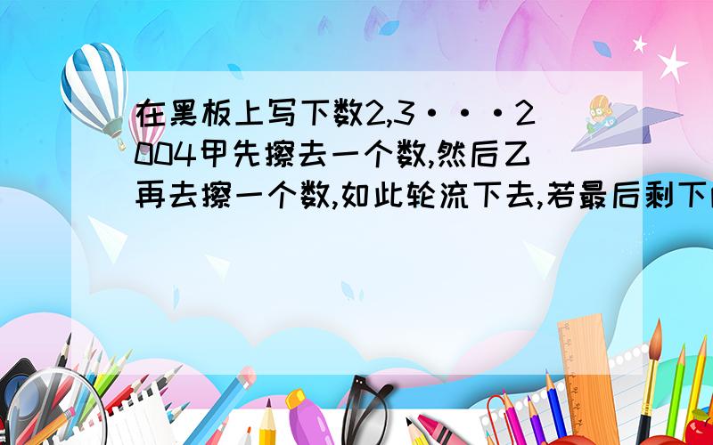 在黑板上写下数2,3···2004甲先擦去一个数,然后乙再去擦一个数,如此轮流下去,若最后剩下两个互质数