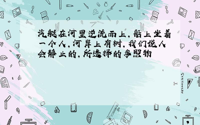 汽艇在河里逆流而上,船上坐着一个人,河岸上有树,我们说人会静止的,所选择的参照物