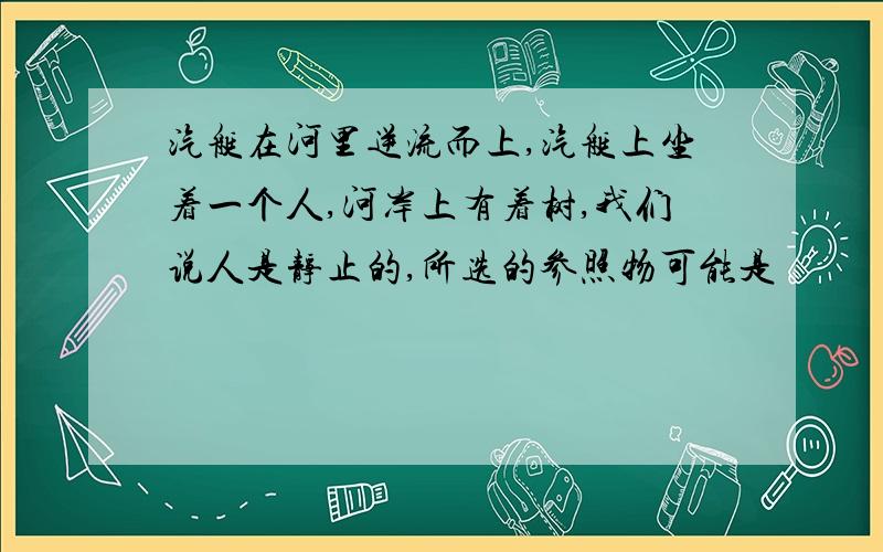 汽艇在河里逆流而上,汽艇上坐着一个人,河岸上有着树,我们说人是静止的,所选的参照物可能是