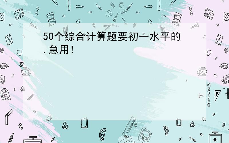 50个综合计算题要初一水平的.急用!