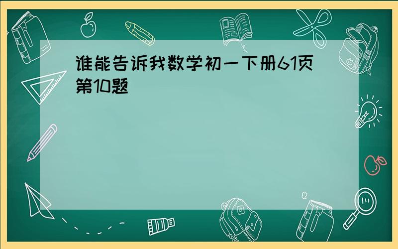 谁能告诉我数学初一下册61页第10题