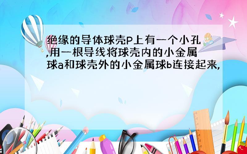 绝缘的导体球壳P上有一个小孔,用一根导线将球壳内的小金属球a和球壳外的小金属球b连接起来,