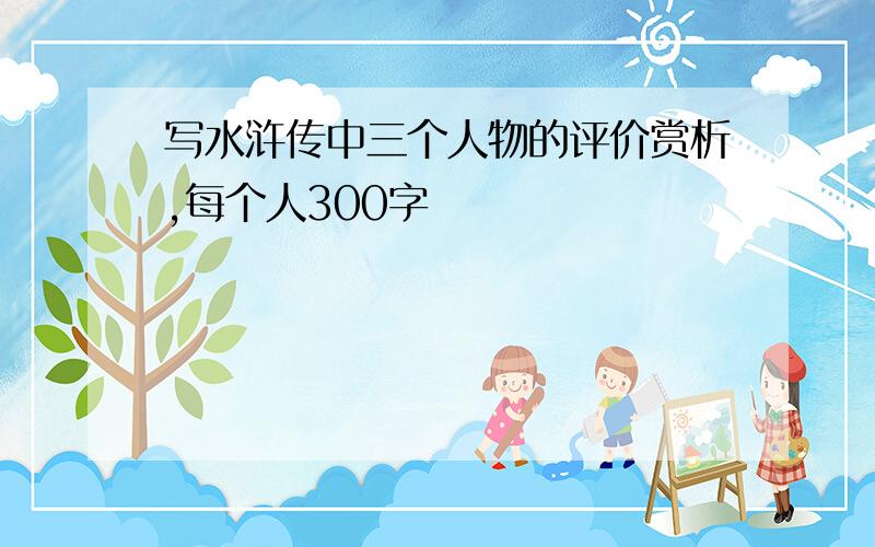 写水浒传中三个人物的评价赏析,每个人300字