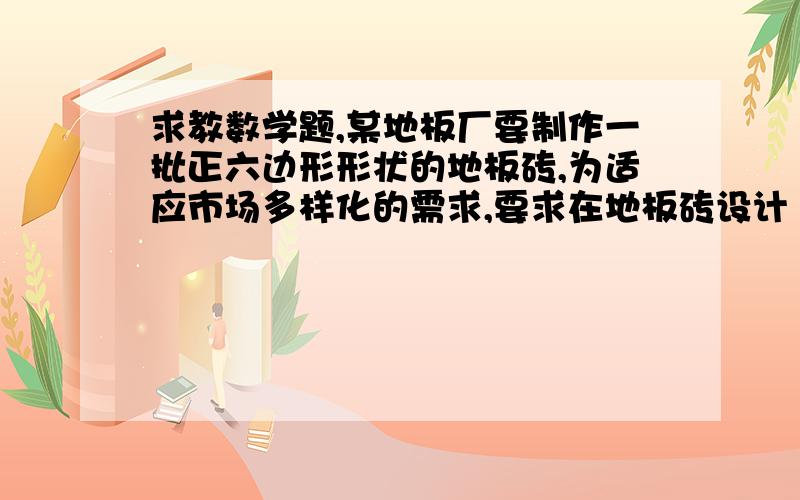 求教数学题,某地板厂要制作一批正六边形形状的地板砖,为适应市场多样化的需求,要求在地板砖设计