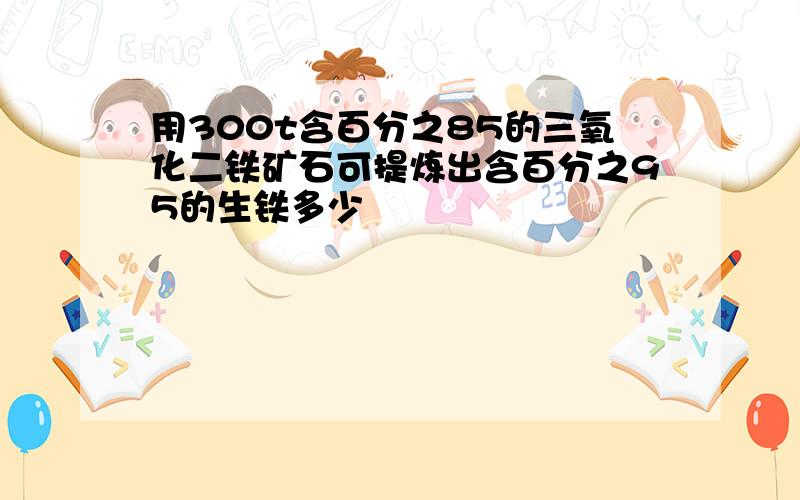 用300t含百分之85的三氧化二铁矿石可提炼出含百分之95的生铁多少