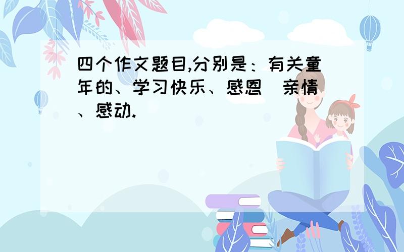 四个作文题目,分别是：有关童年的、学习快乐、感恩（亲情）、感动.