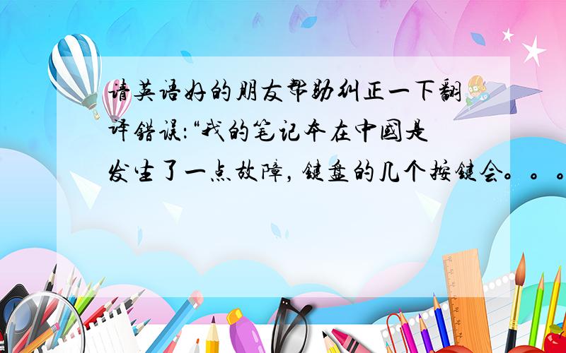 请英语好的朋友帮助纠正一下翻译错误：“我的笔记本在中国是发生了一点故障，键盘的几个按键会。。。”