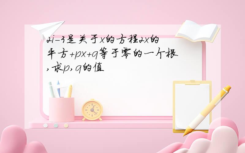 2i-3是关于x的方程2x的平方+px+q等于零的一个根,求p,q的值