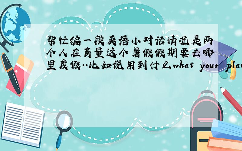 帮忙编一段英语小对话情况是两个人在商量这个暑假假期要去哪里度假..比如说用到什么what your plan to ..