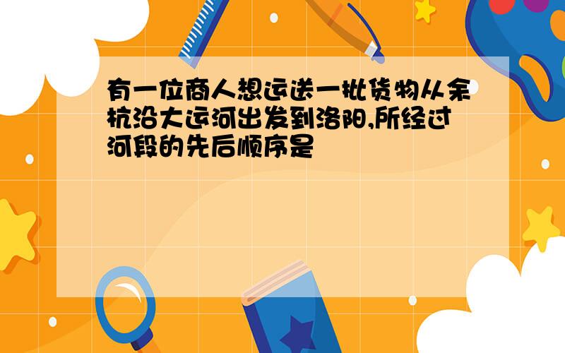 有一位商人想运送一批货物从余杭沿大运河出发到洛阳,所经过河段的先后顺序是