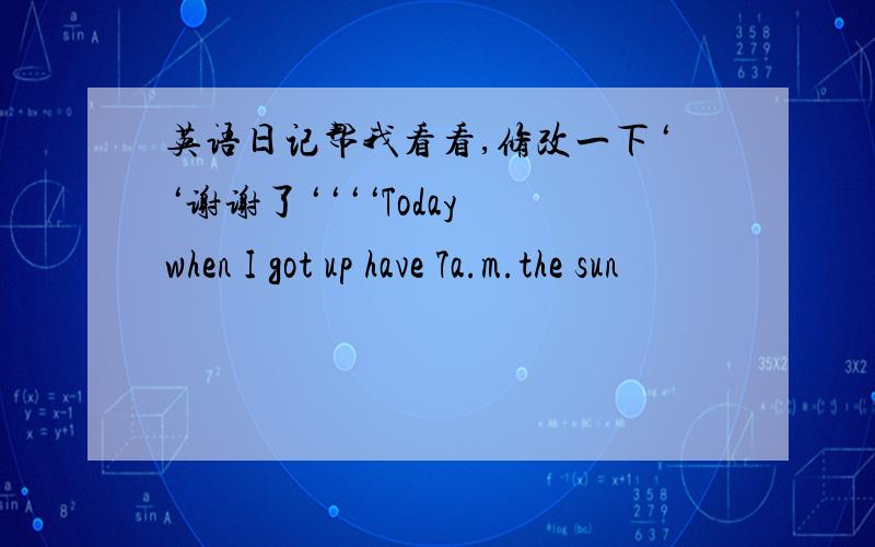 英语日记帮我看看,修改一下‘‘谢谢了‘‘‘‘Today when I got up have 7a.m.the sun