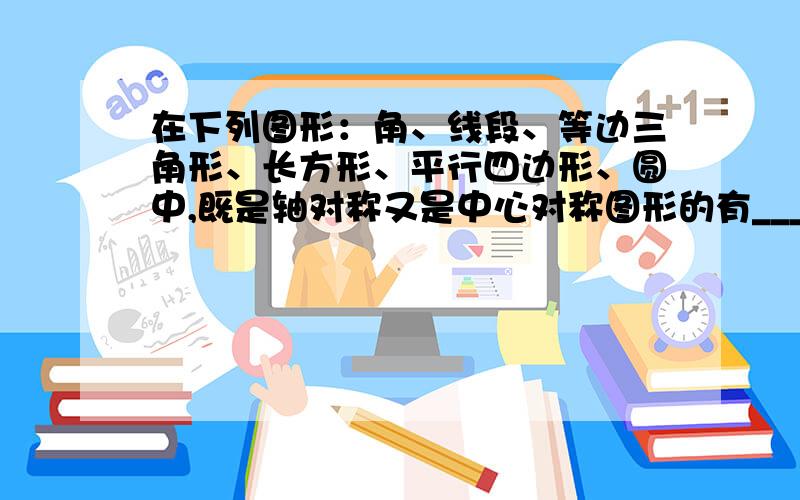 在下列图形：角、线段、等边三角形、长方形、平行四边形、圆中,既是轴对称又是中心对称图形的有_______